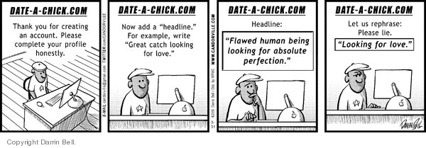 Date - a - chick.com  Thank you for creating an account.  Please complete your profile honestly.  Now add a "headline."  For example, write "Great catch looking for love."  Headline:  "Flawed human being looking for an absolute perfection."  Let us rephrase.  Please lie.  "Looking for love."