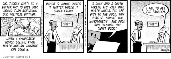 Sir, theres gotta be a better way to save $150 grand than replacing our political satirist � � with a syndicated humor column from North Korean dictator Kim Jong Il.  Humor is humor.  Whats it matter where it comes from?  "A duck and a South Korean spy walk into North Korea.  The spy says to the duck, "Why were we caught and imprisoned?"  ... The duck says "Because you didnt duck."  I fail to see the problem.
