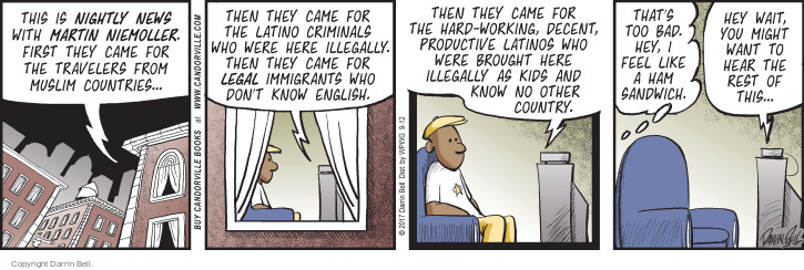 This is Nightly News with Martin Niemoller. First they came for the travelers from Muslim countries … then they came for the Latino criminals who were here illegally. Then they came for legal immigrants who dont know English. Then they came for the hard-working, decent, productive Latinos who were brought here illegally as kids and know no other country. Thats too bad. Hey, I feel like a ham sandwich. Hey wait, you might want to hear the rest of this ... 
