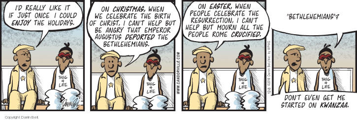 Id really like it if just once I could enjoy the holidays. On Christmas, when we celebrate the birth of Christ, I cant help but be angry that Emperor Augustus deported the Bethlehemians. On Easter, when people celebrate the resurrection, I cant help but mourn all the people Rome crucified. Bethlehemians? Dont even get me started on Kwanzaa.
