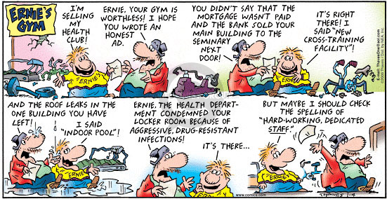 Ernies Gym.  Im selling my health club!  Ernie, your gym is worthless!  I hope you wrote an honest ad.  You didnt say that the mortgage wasnt paid and the bank sold your main building to the seminary next door!  Its right there!  I said "New cross-training facility"!  And the roof leaks in the one building you have left!  I said "Indoor pool"!  Ernie, the health department condemned your locker room because of aggressive, drug-resistant infections!  Its there ... but maybe I should check the spelling of "hard-working dedicated staff."
