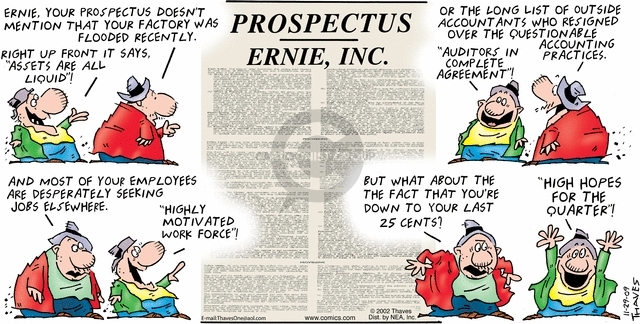 Prospectus.  Ernie, Inc.  Ernie, your prospectus doesnt mention that your factory was flooded recently.  Right up front it says, "Assets are all liquid"!  Or the long list of outside accountants who resigned over the questionable accounting practices.  "Auditors in complete agreement"!  And most of your employees are desperately seeking jobs elsewhere.  "Highly motivated work force"!  But what about the fact that youre down to your last 25 cents?  "High hopes for the quarter"!