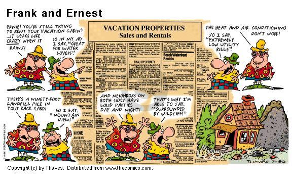 Vacation Properties. Sales and Rentals. Ernie! Youre still trying to rent your vacation cabin? It leaks like crazy when it rains! So in my ad I say "Great for water lovers"! The heat and air-conditioning dont work! ... So I say "Extremely low utility bills". Theres a ninety-foot landfill pile in the your back yard! So I say "Mountain view"! And neighbors on both sides have loud parties day and night! Thats why Im able to say "Surrounded by wildlife"!