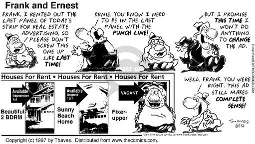 Frank, I rented out the last panel of todays strip for real estate advertising, so please dont screw this one up like last time! Ernie, you know I need to be in the last panel with the punch line! But I promise this time I wont do anything to change the ad. Houses For Rent - Houses For Rent - Houses For Rent ... Available September 1st Beautiful 2 BDRM - Available August 15th Sunny Beach House - Vacant Fixer-upper ... Well, Frank, you were right. This Ad still makes complete sense!