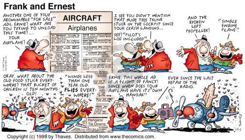 Aircraft. Airplanes. Another one of you abominable "For Sale" ads, Ernie? What are you trying to unload this time? ... Your airplane? I see you didnt mention that huge tree trunk stuck in the cockpit since your crash landing ... See? "Pilots log included". And the broken left propeller? "Single engine plane". Okay, what about the old food stuck everywhere? That bucket of chicken is ten months old! "Wings less than one year old. Flies everywhere! Ernie, this whole old is a flight of fancy! Since when does your airplane have its own hangar? Ever since the last repair of the radio.