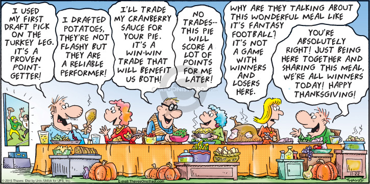 I used my first draft pick on the turkey leg.  Its a proven point-getter!  I drafted potatoes.  Theyre not flashy but they are a reliable performer!  Ill trade my cranberry sauce for you pie.  Its a win-win trade that will benefit us both!  No trades -- This pie will score a lot of points for me later! Why are they talking about this wonderful meal like its fantasy football?  Its not a game with winners and losers here.  Youre absolutely right!  Just being here together sharing this meal, were all winners today!  Happy Thanksgiving!