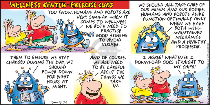 Wellness Center - Exercise Class.  You know, human and robots are very similar when it comes to wellness.  We both need to practice good hygiene to avoid viruses.  We should all take care of our minds and our bodies.  Humans and robots alike function optimally only when we have well-maintained mechanics and a healthy processor.  Then to ensure we stay charged during the day, we should power down for eight hours at night.  And of course, we all need to be careful about the things we take in.  I agree!  Whatever I download goes straight to my chips!
