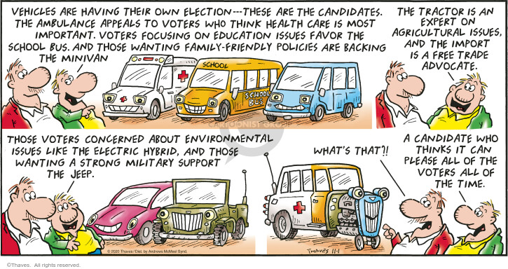 Vehicles are having their own election.  These are the candidates.  The ambulance appeals to voters who think health care is most important.  Voters focusing on education issues favor the school bus.  And those wanting family-friendly policies are backing the minivan.  The tractor is an expert on agricultural issues, and the import is a free trade advocate.  Those voters concerned about environmental issues like the electric hybrid, and those wanting a strong military support the Jeep.  Whats that?!  A candidate who thinks can please all of the voters all of the time.