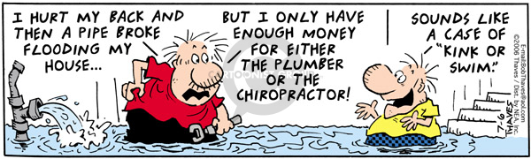 I hurt my back and then a pipe broke flooding my house�But I only have enough money for either the plumber or the chiropractor! Sounds like a case of "kink or swim."