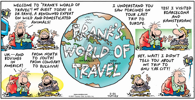 Welcome to "Franks World of Travel"!  My guest today is Dr. Ernie, a renowned expert on wild and domesticated animals.  I understand you saw porcines on your last trip to Europe.  Yes, I visited Boarcelona and Hamsterdam!  Uh, and bovines in America?  From north to south!  From Cowgary to Bullivia!  Hey, wait!  I didnt tell you about my trip to Gnu Yak city!