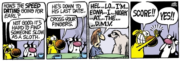 Hows the speed dating going for Earl?  Not good, its hard to find someone slow as a sloth.  Hes down to the last date.  Cross your fingers.  Hel � lo � Im �. Edna �. I �. Work  � at �. the �. DMV.  Score!!  Yes!!