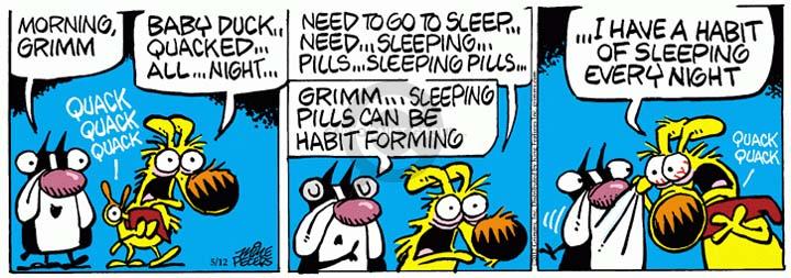 Morning, Grimm. Quack quack quack.  Baby duck ... quacked ... all ... night....  Need to go to sleep ... need .... sleeping ... pills ... sleeping pills. Grimm ... sleeping pills can be habit forming.  I have a habit of sleeping every night.