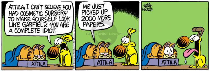 Attila, I cant believe you had cosmetic surgery to make yourself look like Garfield. You are a complete idiot. Attila. We just picked up 2000 more papers.