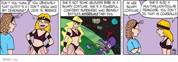 Dont you think that outfits a bit demeaning? You obviously dont know who Zeye is, Bernice. Shes not some helpless babe in a skimpy costume. Shes a powerful, confident superhero who bravely battles interplanetary evil. In her skimpy costume. Shes also a multimillion dollar franchise. You dont do that in coveralls.