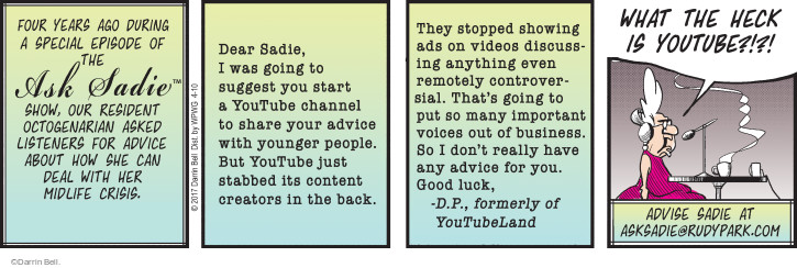 Four years ago during a special episode of the Ask Sadie™ Show, our resident octogenarian asked listeners for advice about how she can deal with her midlife crisis. Dear Sadie, I was going to suggest you start a YouTube channel to share your advice with younger people. But YouTube just stabbed its content creators in the back. They stopped showing ads on videos discussing anything even remotely controversial. Thats going to put so many important voices out of business. So I dont really have any advice for you. Good luck, - D.P., formerly of YouTubeLand. WHAT THE HECK IS YOUTUBE?!?! Advise Sadie at asksadie@rudypark.com

