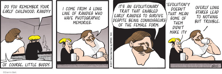 Do you remember your early childhood, Randy? Of course, little buddy. I come from a long line of Randies who have photographic memories. Its an evolutionary trait that enabled early Randies to survive despite being connoisseurs of the female form. "Evolution"? Doesnt that mean some of them didnt make it? Overly long stares lead to nothing but trouble.
