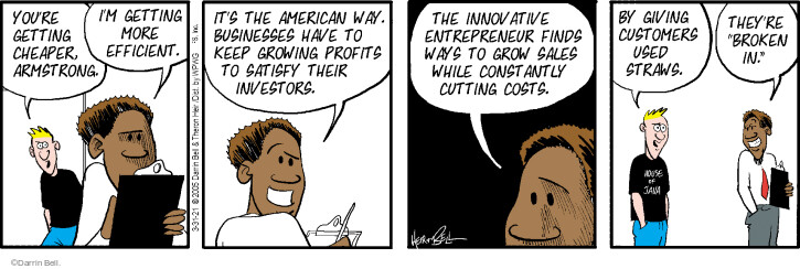 Youre getting cheaper, Armstrong. Im getting more efficient. Its the American way. Businesses have to keep growing profits to satisfy their investors. The innovative entrepreneur finds ways to grow sales while constantly cutting costs. By giving customers used straws. Theyre broken in.
