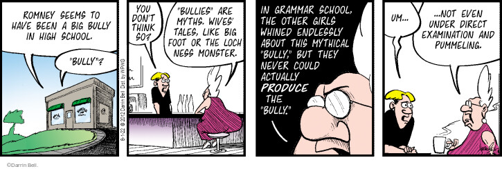 Romney seems to have been a big bully in high school. Bully? You dont think so? Bullies are myths. Wives tales, like Big Foot or the Loch Ness Monster. In grammar school the other girls whined endlessly about this mythical bully, but they never could actually produce the bully. Um … not even under direct examination and pummeling.
